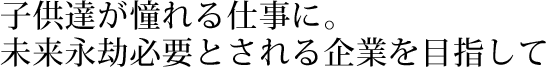 子供達が憧れる仕事に。未来永劫必要とされる企業を目指して